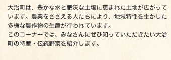 大治町は、豊かな水と肥沃な土壌に恵まれた土地が広がっています。農業をささえる人たちにより、地域特性を生かした多様な農作物の生産が行われています。このコーナーでは、みなさんにぜひ知っていただきたい大治町の特産・伝統野菜を紹介します。